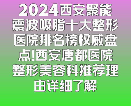 2024西安聚能震波吸脂十大整形医院排名榜权威盘点！西安唐都医院整形美容科推荐理由详细了解