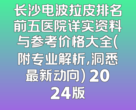 长沙电波拉皮排名前五医院详实资料与参考价格大全（附专业解析，洞悉最新动向） 2024版