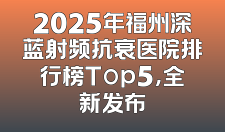 2025年福州深蓝射频抗衰医院排行榜Top5，全新发布