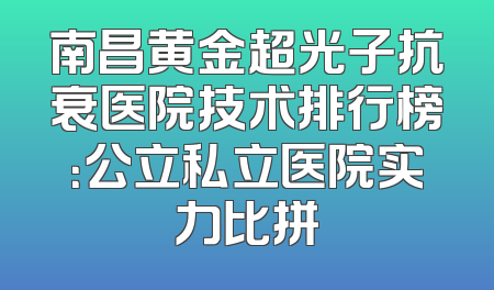 南昌黄金超光子抗衰医院技术排行榜：公立私立医院实力比拼