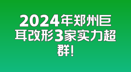 2024年郑州巨耳改形3家实力超群!