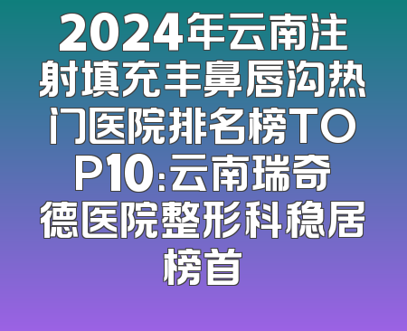 2024年云南注射填充丰鼻唇沟热门医院排名榜TOP10：云南瑞奇德医院整形科稳居榜首