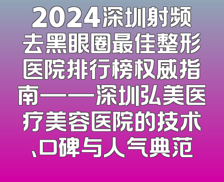 2024深圳射频去黑眼圈最佳整形医院排行榜权威指南——深圳弘美医疗美容医院的技术、口碑与人气典范
