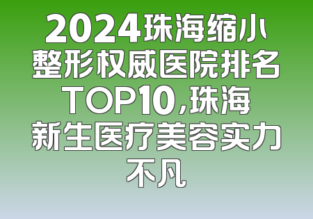 2024珠海缩小整形权威医院排名TOP10，珠海新生医疗美容实力不凡