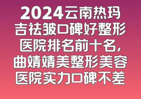 2024云南热玛吉祛皱口碑好整形医院排名前十名，曲靖靖美整形美容医院实力口碑不差