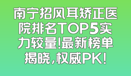 南宁招风耳矫正医院排名TOP5实力较量！最新榜单揭晓，权威PK！