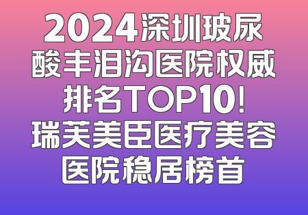 2024深圳玻尿酸丰泪沟医院权威排名TOP10！瑞芙美臣医疗美容医院稳居榜首