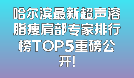 哈尔滨最新超声溶脂瘦肩部专家排行榜TOP5重磅公开！