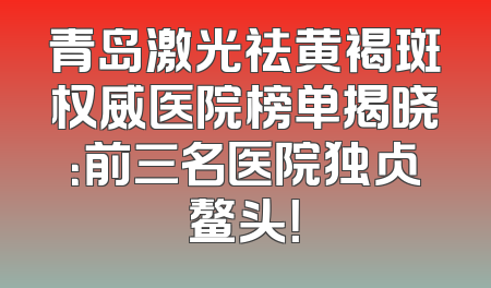 青岛激光祛黄褐斑权威医院榜单揭晓：前三名医院独占鳌头！