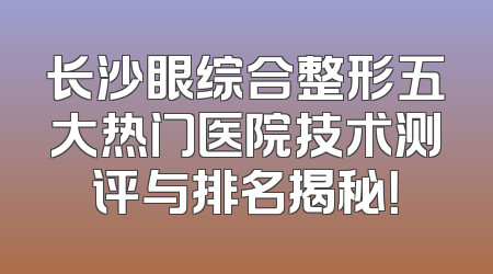 长沙眼综合整形五大热门医院技术测评与排名揭秘！
