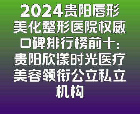 2024贵阳唇形美化整形医院权威口碑排行榜前十：贵阳欣漾时光医疗美容领衔公立私立机构