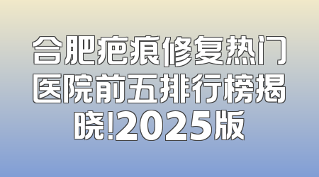 合肥疤痕修复热门医院前五排行榜揭晓！2025版