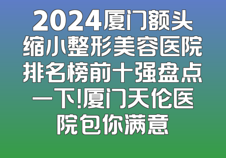 2024厦门额头缩小整形美容医院排名榜前十强盘点一下！厦门天伦医院包你满意