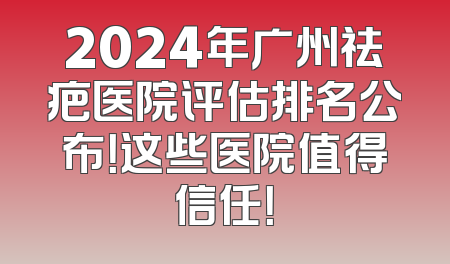 2024年广州祛疤医院评估排名公布！这些医院值得信任！