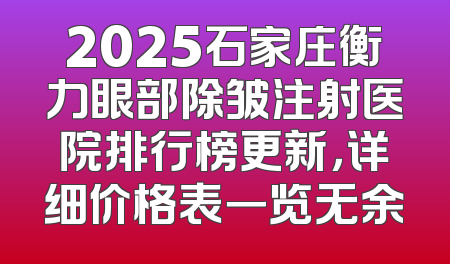 2025石家庄衡力眼部除皱注射医院排行榜更新，详细价格表一览无余