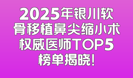 2025年银川软骨移植鼻尖缩小术权威医师TOP5榜单揭晓！