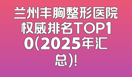 兰州丰胸整形医院权威排名TOP10（2025年汇总）！