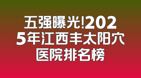 五强曝光！2025年江西丰太阳穴医院排名榜