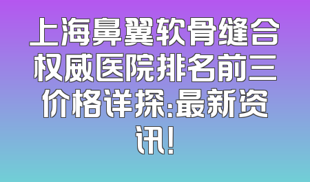 上海鼻翼软骨缝合权威医院排名前三价格详探：最新资讯！