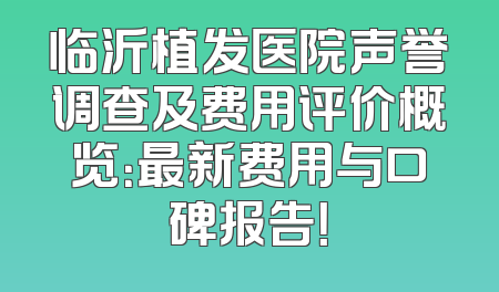 临沂植发医院声誉调查及费用评价概览：最新费用与口碑报告！
