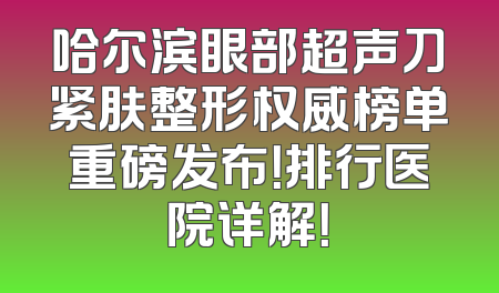 哈尔滨眼部超声刀紧肤整形权威榜单重磅发布！排行医院详解！