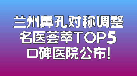 兰州鼻孔对称调整名医荟萃TOP5口碑医院公布！