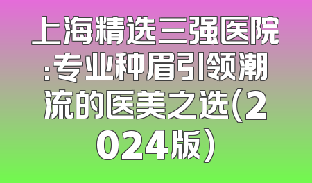 上海精选三强医院：专业种眉引领潮流的医美之选（2024版）