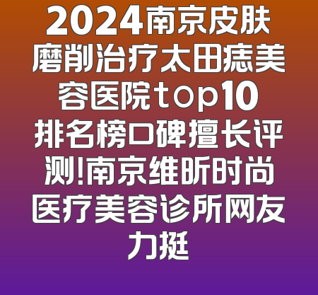 2024南京皮肤磨削治疗太田痣美容医院top10排名榜口碑擅长评测！南京维昕时尚医疗美容诊所网友力挺