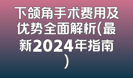 下颌角手术费用及优势全面解析（最新2024年指南）