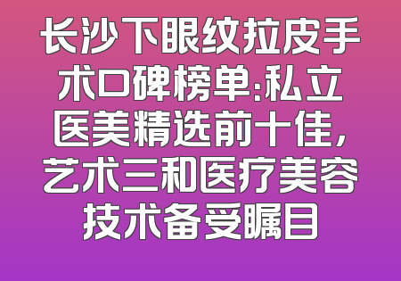 长沙下眼纹拉皮手术口碑榜单：私立医美精选前十佳，艺术三和医疗美容技术备受瞩目