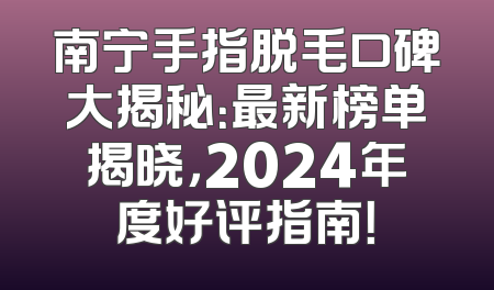 南宁手指脱毛口碑大揭秘：最新榜单揭晓，2024年度好评指南！