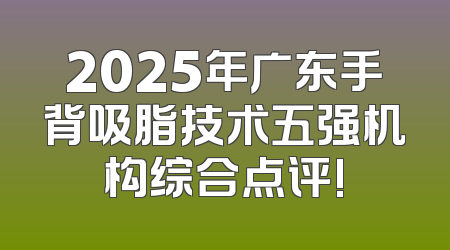 2025年广东手背吸脂技术五强机构综合点评!