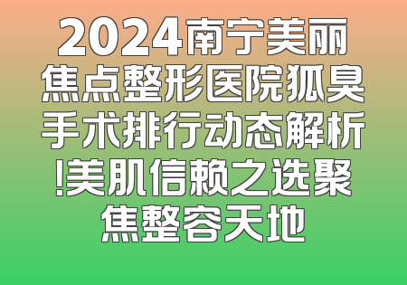 2024南宁美丽焦点整形医院狐臭手术排行动态解析！美肌信赖之选聚焦整容天地