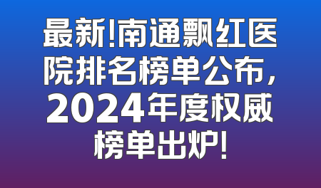 最新！南通飘红医院排名榜单公布，2024年度权威榜单出炉！