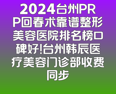 2024台州PRP回春术靠谱整形美容医院排名榜口碑好！台州韩辰医疗美容门诊部收费同步