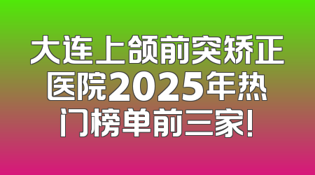 大连上颌前突矫正医院2025年热门榜单前三家!