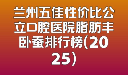 兰州五佳性价比公立口腔医院脂肪丰卧蚕排行榜（2025）