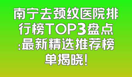南宁去颈纹医院排行榜TOP3盘点：最新精选推荐榜单揭晓！