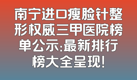 南宁进口瘦脸针整形权威三甲医院榜单公示：最新排行榜大全呈现！