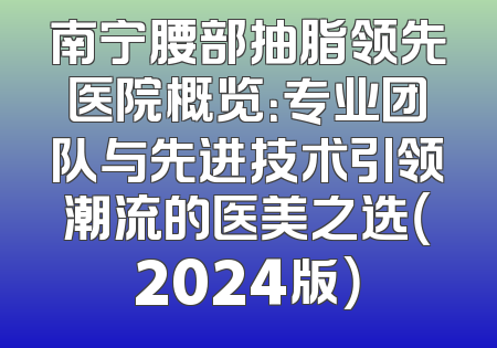 南宁腰部抽脂领先医院概览：专业团队与先进技术引领潮流的医美之选（2024版）