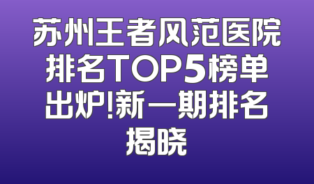 苏州王者风范医院排名TOP5榜单出炉！新一期排名揭晓