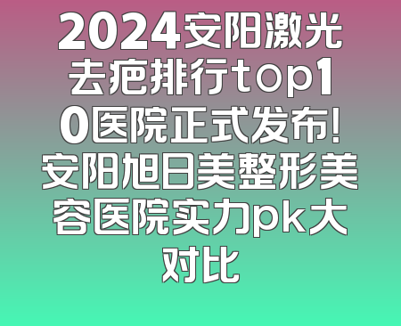2024安阳激光去疤排行top10医院正式发布！安阳旭日美整形美容医院实力pk大对比