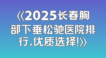 《2025长春胸部下垂松驰医院排行，优质选择！》