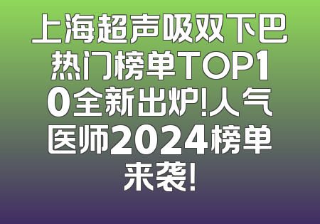 上海超声吸双下巴热门榜单TOP10全新出炉！人气医师2024榜单来袭！
