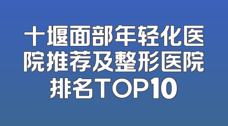 十堰面部年轻化医院推荐及整形医院排名TOP10