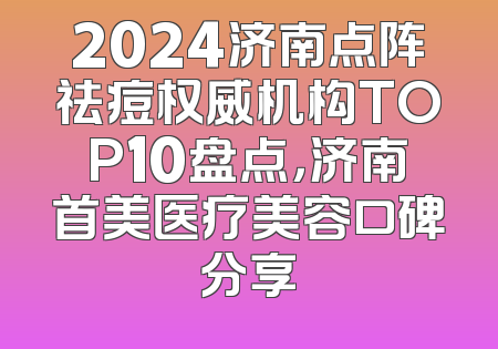 2024济南点阵祛痘权威机构TOP10盘点，济南首美医疗美容口碑分享