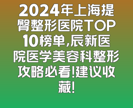 2024年上海提臀整形医院TOP10榜单，辰新医院医学美容科整形攻略必看！建议收藏！