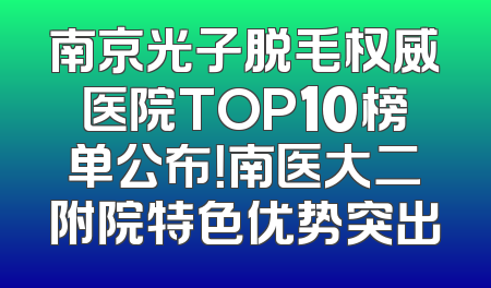 南京光子脱毛权威医院TOP10榜单公布！南医大二附院特色优势突出
