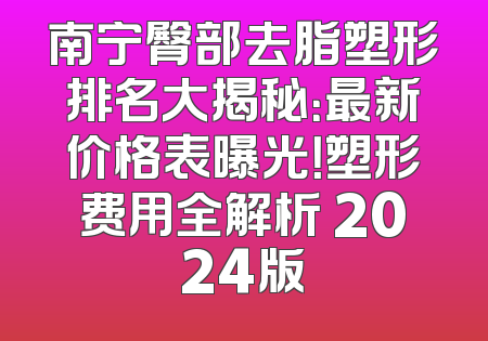 南宁臀部去脂塑形排名大揭秘：最新价格表曝光！塑形费用全解析 2024版