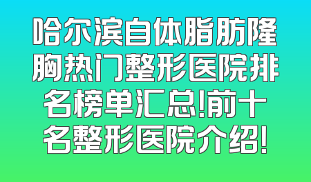 哈尔滨自体脂肪隆胸热门整形医院排名榜单汇总！前十名整形医院介绍！